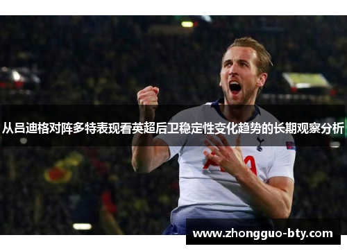从吕迪格对阵多特表现看英超后卫稳定性变化趋势的长期观察分析 从吕迪格对阵多特表现看英超后卫稳定性变化趋势的长期观察分析