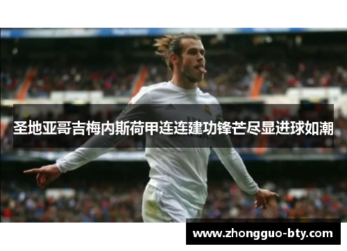 圣地亚哥吉梅内斯荷甲连连建功锋芒尽显进球如潮 圣地亚哥吉梅内斯荷甲连连建功锋芒尽显进球如潮