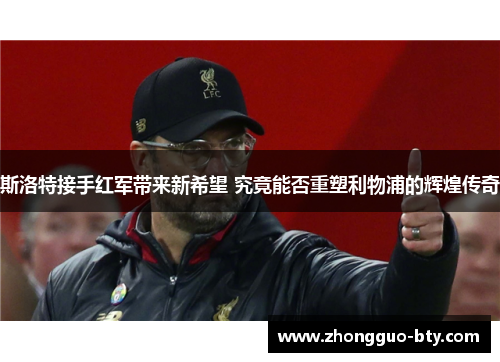 斯洛特接手红军带来新希望 究竟能否重塑利物浦的辉煌传奇 斯洛特接手红军带来新希望 究竟能否重塑利物浦的辉煌传奇